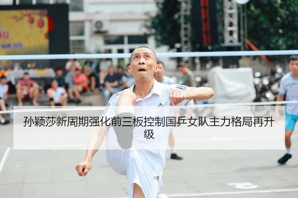 孙颖莎新周期强化前三板控制国乒女队主力格局再升级