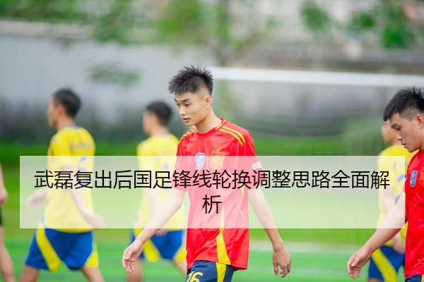 武磊复出后国足锋线轮换调整思路全面解析